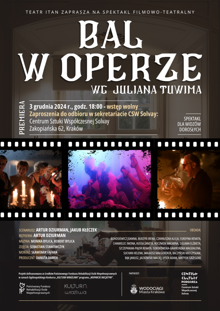 Plakat promujący spektakl filmowo-teatralny pt. „Bal w Operze” na podstawie tekstu Juliana Tuwima. Wszystkie elementy znajdują się na tle zdjęcia zabytkowego okna ze szprosami , na którego parapecie jest rozstawione mnóstwo kosmetyków i pędzli. Przy oknie siedzi odwrócona profilem młoda kobieta. Na górze plakatu tytuł spektaklu napisany ozdobnymi, białymi literami. Powyżej znajduje się napis: „Teatr ITAN zaprasza na spektakl filmowo-teatralny”. Pionowo po lewej stronie widoczny jest biały napis „PREMIERA”.
 
Poniżej informacje:
3 grudnia 2024 r., godz. 18:00 - wstęp wolny
Zaproszenia do odbioru w sekretariacie CSW Solvay: Centrum Sztuki Współczesnej Solvay, Zakopiańska 62, Kraków. „Spektakl dla widzów dorosłych” po prawej stronie tekstu.

Na środku plakatu znajduje się pasek taśmy filmowej; w klatkach trzy zdjęcia z planu filmowego:
Po lewej: Aktorzy w eleganckich strojach na wystawnej uczcie, oświetlonej blaskiem świec.
Na środku:  Aktorzy skotłowani na podłodze, oblani różowofioletowym światłem. Na pierwszym planie nogi aktorki w szpilkach i kabaretkach.
Po prawej: Aktor w marynarce i czerwonych okularach, trzyma duży, szklany baniak wina, przymierzając się do jego wypicia.

Pod zdjęciami, po lewej stronie informacje techniczne:
Scenariusz: Artur Dziurman, Jakub Kłeczek.
Reżyseria: Artur Dziurman.
Muzyka: Monika Bylica, Robert Bylica.
Zdjęcia: Sebastian Stawowczyk.
Montaż: Sławomir Fąfara.
Producent: Danuta Damek.

Po prawej stronie obsada spektaklu:
Bohosiewicz Joanna, Budzyń Irena. Czarnuszka Alicja, Furdyna Renata, Chamielec Iwona, Kussa Żaneta, Roczniok Malwina, Sielawa Elżbieta, Szczepaniak-Pajor Renata, Sokołowska-Gawrońska Magdalena, Suchan Helena, Walkosz Małgorzata, Baczyński Mieczysław, Bąk Janusz, Jackowski Maciej, Łysek Adam, Matysik Grzegorz.
 
Na samym dole logotypy organizatorów i partnerów. Po lewej stronie informacja
PROJEKT DOFINANSOWANO ZE ŚRODKÓW PAŃSTWOWEGO FUNDUSZU REHABILITACJI OSÓB NIEPEŁNOSPRAWNYCH W RAMACH OGÓLNOPOLSKIEGO KONKURSU „KULTURA WRAŻLIWA” PROGRAMU „WSPARCIE INICJATYW”, wraz z logotypami Państwowego Funduszu Rehabilitacji Osób Niepełnosprawnych oraz programu „Kultura Wrażliwa”. Po prawej stronie logotypy partnerów: Wodociągów Miasta Krakowa oraz Centrum Kultury Podgórza, CSW Solvay.